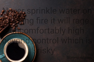 Never sprinkle water on burning fire it will rage uncomfortably high beyond control which is risky 