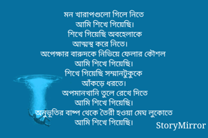 মন খারাপগুলো গিলে নিতে 
আমি শিখে গিয়েছি।
শিখে গিয়েছি অবহেলাকে
আত্মস্থ করে নিতে। 
অপেক্ষার বারুদকে নিভিয়ে ফেলার কৌশল
আমি শিখে গিয়েছি। 
শিখে গিয়েছি সম্মানটুকুকে
আঁকড়ে ধরতে। 
অপমানখানি তুলে রেখে দিতে
আমি শিখে গিয়েছি। 
অনুভূতির বাষ্প থেকে তৈরী হওয়া মেঘ লুকোতে
আমি শিখে গিয়েছি। 