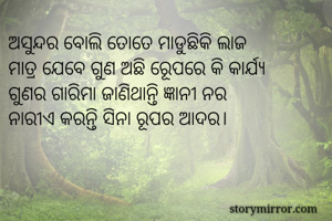 ଅସୁନ୍ଦର ବୋଲି ତୋତେ ମାଡୁଛିକି ଲାଜ
ମାତ୍ର ଯେବେ ଗୁଣ ଅଛି ରୂେପରେ କି କାର୍ଯ୍ୟ
ଗୁଣର ଗାରିମା ଜାଣିଥାନ୍ତି ଜ୍ଞାନୀ ନର
ନାରୀଏ କରନ୍ତି ସିନା ରୂପର ଆଦର। 
