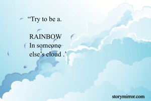               “Try to be a.                                                                                                    
               RAINBOW
               In someone
               else’s cloud .’