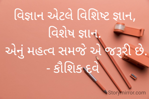 વિજ્ઞાન એટલે વિશિષ્ટ જ્ઞાન, વિશેષ જ્ઞાન.
 એનું મહત્વ સમજે એ જરૂરી છે.
- કૌશિક દવે 
