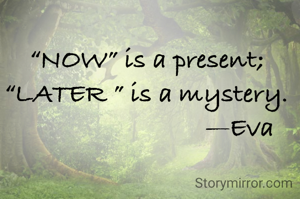 “NOW” is a present; 
“LATER ” is a mystery. 
                          —Eva