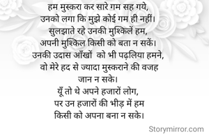 हम मुस्करा कर सारे गम सह गये, 
उनको लगा कि मुझे कोई गम ही नहीं। 
सुलझाते रहे उनकी मुश्किलें हम, 
अपनी मुश्किल किसी को बता न सकें। 
उनकी उदास आँखों  को भी पढ़लिया हमने, 
वो मेरे हद से ज्यादा मुस्कराने की वजह
जान न सके। 
यूँ तो थे अपने हजारों लोग, 
पर उन हजारों की भीड़ में हम
किसी को अपना बना न सके।