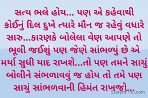 સત્ય ભલે હોય... પણ એ કહેવાથી કોઈનું દિલ દુખે ત્યારે મૌન જ રહેવું વધારે સારુ...કારણકે બોલેલા વેણ આપણે તો ભૂલી જઈશું પણ જેણે સાંભળ્યું છે એ મર્યા સુધી યાદ રાખશે...તો પણ તમને સાચું બોલીને સંભળાવવું જ હોય તો તમે પણ સાચું સાંભળવાની હિમંત રાખજો...