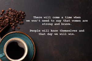 There will come a time when 
we won’t need to say that women are 
strong and brave. 

People will know themselves and 
that day we will win. 