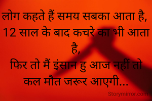 लोग कहते हैं समय सबका आता है, 
12 साल के बाद कचरे का भी आता है,
फिर तो मैं इंसान हु आज नहीं तो कल मौत जरूर आएगी...