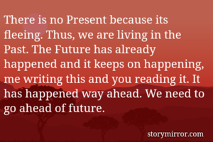There is no Present because its fleeing. Thus, we are living in the Past. The Future has already happened and it keeps on happening, me writing this and you reading it. It has happened way ahead. We need to go ahead of future.