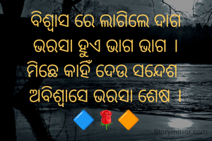 ବିଶ୍ବାସ ରେ ଲାଗିଲେ ଦାଗ
ଭରସା ହୁଏ ଭାଗ ଭାଗ ।
ମିଛେ କାହିଁ ଦେଉ ସନ୍ଦେଶ 
ଅବିଶ୍ବାସେ ଭରସା ଶେଷ ।
🔷️🌹🔶️
