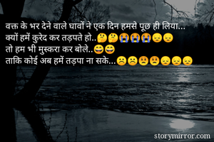 वक्त के भर देने वाले घावों ने एक दिन हमसे पूछ ही लिया...
क्यों हमें कुरेद कर तड़पते हो..🤔🤔😭😭😭😔😔
तो हम भी मुस्करा कर बोले..😄😄
ताकि कोई अब हमें तड़पा ना सके...☹️☹️😟😟😔😔😔