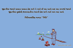 જીંદગીમાં જ્યારે ચાલતા ચાલતા ઠેશ વાગે ને ત્યારે માઁ યાદ આવે,પણ યાદ રાખજો જ્યારે જીંદગીમાં મુશ્કેલી,જવાબદારીના ભારની ઠેશ વાગે ત્યારે બાપ યાદ આવે.

ગિરિમાલસિંહ ચાવડા "ગિરિ"
