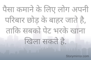पैसा कमाने के लिए लोग अपनी परिबार छोड़ के बाहर जाते है,
ताकि सबको पेट भरके खाना खिला सकते है.