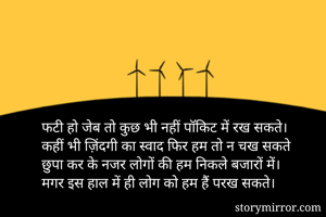 फटी हो जेब तो कुछ भी नहीं पॉकिट में रख सकते।
कहीं भी ज़िंदगी का स्वाद फिर हम तो न चख सकते
छुपा कर के नजर लोगों की हम निकले बजारों में।
मगर इस हाल में ही लोग को हम हैं परख सकते।