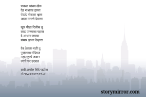पावसा थांबव खेळ
देह नाशवंत झाला
घेऊदे मोकळा श्वास
आता मागणे देवाला 

खूप पीडा दिलीस तू
काढ पाण्याचा पहारा 
दे आधार जरासा 
संसार झाला देव्हारा

देव ठेवला नाही तू
पुजायला मंदिरात
महाराष्ट्राचे जवान
त्यांचे घर उदरात

कवी.अमोल शिंदे पाटील
मो.९६३७०४०९००.अ