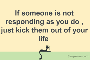 If someone is not responding as you do , just kick them out of your life 