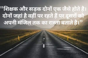 "शिक्षक और सड़क दोनों एक जैसे होते है। दोनों जहां है वहीं पर रहते हैं पर दूसरों को अपनी मंजिल तक का रास्ता बताते है।"
