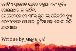 ଗୋଟିଏ ସ୍ତ୍ରୀଲୋକ ଯେତେ ଡରୁଆ ଏବଂ ଦୂର୍ବଳ ହୋଇଇଥାଉ ନା କାହିଁକି,
ଯେତେବେଳେ ସେ ମା"ର ରୂପ ରେ ପରିବର୍ତନ ହୁଏ ସେତେବେଳେ ସେ ସାରା ଦୁନିଆ ସହ ଏକାକୀ ଲଢ଼ି ଯାଇପାରେ ।

Writine by_ସନ୍ତୋଷ ସ୍ୱାଇଁ