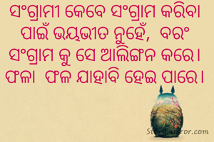 ସଂଗ୍ରାମୀ କେବେ ସଂଗ୍ରାମ କରିବା ପାଇଁ ଭୟଭୀତ ନୁହେଁ,  ବରଂ ସଂଗ୍ରାମ କୁ ସେ ଆଲିଙ୍ଗନ କରେ। ଫଳା  ଫଳ ଯାହାବି ହେଇ ପାରେ।