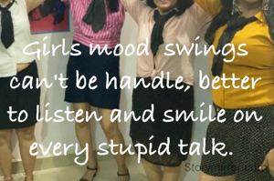 Girls mood  swings can't be handle, better to listen and smile on every stupid talk. 