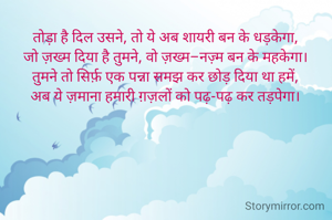 तोड़ा है दिल उसने, तो ये अब शायरी बन के धड़केगा,
जो ज़ख्म दिया है तुमने, वो ज़ख्म–नज़्म बन के महकेगा।
तुमने तो सिर्फ़ एक पन्ना समझ कर छोड़ दिया था हमें,
अब ये ज़माना हमारी ग़ज़लों को पढ़-पढ़ कर तड़पेगा।