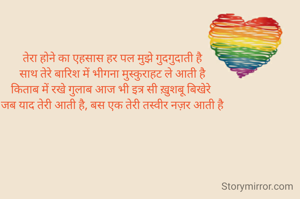 तेरा होने का एहसास हर पल मुझे गुदगुदाती है
साथ तेरे बारिश में भीगना मुस्कुराहट ले आती है
किताब में रखे गुलाब आज भी इत्र सी ख़ुशबू बिखेरे 
जब याद तेरी आती है, बस एक तेरी तस्वीर नज़र आती है

