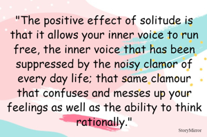 The positive effect of solitude is that it allows your inner voice to run free, the inner voice that has been suppressed by the noisy clamor of every day life; that same clamour that confuses and messes up your feelings as well as the ability to think rationally