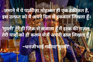 ज़माने में ये पाकीज़ा मोहब्बत ही एक हक़ीक़त है,
इस उल्फ़त को मै अपने दिल से इकबाल लिखता हूँ।

​'मुरली' तेरे ही ज़िक्र से सजाता हूँ मैं इश़्क की ग़ज़ल,
तेरी यादों को ही कलम से मैं अपनी ढाल लिखता हूंँ।

-धनजीभाई गढीया"मुरली" 