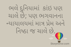ભલે દુનિયામાં  કાંઇ પણ ચાલે છે; પણ ભગવાનના ન્યાયાલયમાં માત્ર પ્રેમ અને નિષ્ઠા જ ચાલે છે.



    