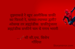 तुझ्याकडे रे खूप अलौकिक शक्ती
का फिरतो रे, याच्या-त्याच्या द्वारी?
ओळख तर ब्रह्मांडीक  शक्तीपुंजला
ब्रह्मांडीक शक्तीने चल घे गगन भरारी

..🖋️श्री सी.एच. बिसेन
       गोंदिया
