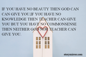 IF YOU HAVE NO BEAUTY THEN GOD CAN CAN GIVE YOU,IF YOU HAVE NO KNOWLEDGE THEN TEACHER CAN GIVE YOU BUT YOU HAVE NO COMMONSENSE THEN NEITHER GOD NOR TEACHER CAN GIVE YOU. 