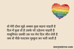 वो मेरी दोस्त मुझे अक्सर कुछ कहना चाहती है
दिल में कुछ तो है उसके जो उड़ेलना चाहती है
मासूमियत उसकी उस पल मेरा दिल जीत लेती है
जब वो पीछे पलटकर मुस्कुरा कर चली जाती है