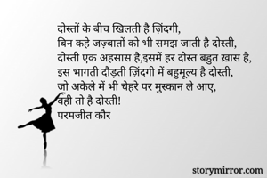 दोस्तों के बीच खिलती है ज़िंदगी,
बिन कहे जज़्बातों को भी समझ जाती है दोस्ती,
दोस्ती एक अहसास है,इसमें हर दोस्त बहुत ख़ास है,
इस भागती दौड़ती ज़िंदगी में बहुमूल्य है दोस्ती,
जो अकेले में भी चेहरे पर मुस्कान ले आए, 
वही तो है दोस्ती!
परमजीत कौर
