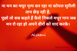 ना मन का मयूर नृत्य कर रहा ना कोयल सुरीली तान छेड़ रही है, 
पूछो तो सब कहते हैं कैसे निकले मधुर गान जब मन रो रहा हो अपने वीरों को याद करके। 

Aishani