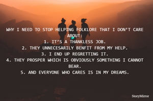WHY I NEED TO STOP HELPING FOLKLORE THAT I DON’T CARE ABOUT:
1.	IT’S A THANKLESS JOB.
2.	THEY UNNECESARILY BENFIT FROM MY HELP.
3.	I END UP REGRETTING IT.
4.	THEY PROSPER WHICH IS OBVIOUSLY SOMETHING I CANNOT BEAR.
5.	AND EVERYONE WHO CARES IS IN MY DREAMS.
