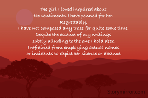 The girl I loved inquired about 
the sentiments I have penned for her. 
Regrettably, 
I have not composed any prose for quite some time. 
Despite the essence of my writings 
subtly alluding to the one I hold dear, 
I refrained from employing actual names 
or incidents to depict her silence or absence.