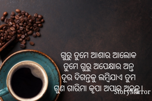 ଗୁରୁ ତୁମେ ଆଶାର ଆଲୋକ
ତୁମେ ଗୁରୁ ଅପେକ୍ଷାର ଅନ୍ତ
ଦୂର ଦିଗନ୍ତକୁ ଲମ୍ବିଯାଏ ତୁମ
ଗୁଣ ଗାରିମା କୃପା ଅପାର ଅନନ୍ତ।
