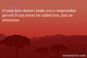 If your love doesn't make you a responsible  person it can never be called love, just an attraction.