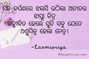 ମନ ଦର୍ପଣରେ ଝଲସି ଉଠିଲା ଅତୀତର ଝାପ୍ସା ଚିତ୍ର
ଉଜ୍ଜୀବିତ ହେଲେ ସ୍ମୃତି ସବୁ ଯେତେ
ଅଶ୍ରୁସିକ୍ତ ହେଲା ନେତ୍ର।
      
    -Laxmipriya 