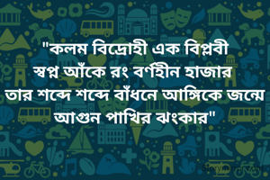  
"কলম বিদ্রোহী এক বিপ্লবী
স্বপ্ন আঁকে রং বর্ণহীন হাজার 
তার শব্দে শব্দে বাঁধনে আঙ্গিকে জন্মে আগুন পাখির ঝংকার"


