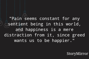 "Pain seems constant for any sentient being in this world, and happiness is a mere distraction from it, since greed wants us to be happier."
