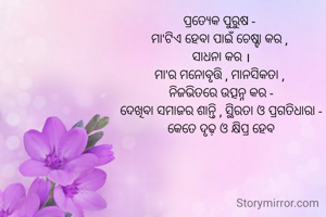 ପ୍ରତ୍ୟେକ ପୁରୁଷ - 
ମା'ଟିଏ ହେବା ପାଇଁ ଚେଷ୍ଟା କର , 
ସାଧନା କର ।
ମା'ର ମନୋବୃତ୍ତି , ମାନସିକତା , 
ନିଜଭିତରେ ଉତ୍ପନ୍ନ କର -
ଦେଖିବା ସମାଜର ଶାନ୍ତି , ସ୍ଥିରତା ଓ ପ୍ରଗତିଧାରା -
କେତେ ଦୃଢ଼ ଓ କ୍ଷିପ୍ର ହେବ