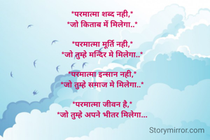 *परमात्मा शब्द नही,*
*जो किताब में मिलेगा..*

*परमात्मा मूर्ति नही,*
*जो तुम्हे मन्दिर मे मिलेगा..*

*परमात्मा इन्सान नही,*
*जो तुम्हे समाज मे मिलेगा..*

*परमात्मा जीवन है,*
*जो तुम्हे अपने भीतर मिलेगा...