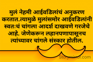 मुलं नेहमी आईवडिलांचं अनुकरण करतात.त्यामुळे मुलांसमोर आईवडिलांनी स्वतःचं चांगला आदर्श दाखवणे गरजेचे आहे. जेणेकरून लहानपणापासूनच त्यांच्यावर चांगले संस्कार होतील.