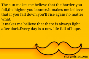 The sun makes me believe that the harder you fall,the higher you bounce.It makes me believe that if you fall down,you'll rise again no matter what.
It makes me believe that there is always light after dark.Every day is a new life full of hope.