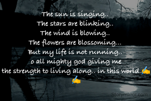 The sun is singing.. 
The stars are blinking.. 
The wind is blowing.. 
The flowers are blossoming... 
But my life is not running.. 
o all mighty god giving me
the strength to living along.. in this world ✍️✍️