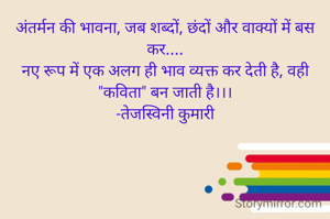 अंतर्मन की भावना, जब शब्दों, छंदों और वाक्यों में बस कर....
नए रूप में एक अलग ही भाव व्यक्त कर देती है, वही "कविता" बन जाती है।।।
-तेजस्विनी कुमारी