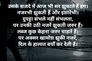 उसके सजदे में आज भी सर झुकाते हैं हम।
नजरभी झुकती हैं अौर इशारेंभी।
दुपट्टा संभले नहीं संभलता,
पर उनकी उठी नजरें झुकती जरुर हैं।
लब्ज कुछ केहना जरुर चाहतें हैं।
पर अक्सर खामोश झुकी नजरें,
दिल के हालात बयाँ कर देती हैं।
