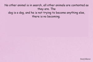 No other animal is in search, all other animals are contented as they are. The
dog is a dog, and he is not trying to become anything else,
there is no becoming. 