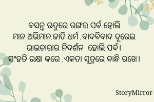 ବସନ୍ତ ଋତୁରେ ରଙ୍ଗର ପର୍ବ ହୋଲି
ମାନ ଅଭିମାନ,ଜାତି ଧର୍ମ ,ବାଦବିବାଦ ଦୂରେଇ ଭାଇଚାରାର ନିଦର୍ଶନ  ହୋଲି ପର୍ବ।
ସଂହତି ରକ୍ଷା କରେ ,ଏକତା ସୂତ୍ରରେ ବାନ୍ଧି ରଖେ।
