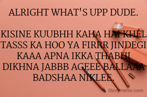 ALRIGHT WHAT'S UPP DUDE.

KISINE KUUBHH KAHA HAI KHEL TASSS KA HOO YA FIRRR JINDEGI KAAA APNA IKKA THABHI DIKHNA JABBB AGEEE BALLAAA BADSHAA NIKLEE.