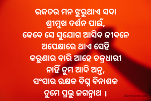 ଭକତର ମନ ଝୁରୁଥାଏ ସଦା
ଶ୍ରୀମୁଖ ଦର୍ଶନ ପାଇଁ,
କେବେ ସେ ସୁଯୋଗ ଆସିବ ଜୀବନେ
ଅପେକ୍ଷାରେ ଥାଏ ସେହି
କରୁଣାର ବାରି ଆହେ ଚକ୍ରଧାରୀ
ନାହିଁ ତୁମ ଆଦି ଅନ୍ତ,
ସଂସାର ରକ୍ଷକ ବିଘ୍ନ ବିନାଶକ
ତୁମେ ପ୍ରଭୁ ଜଗନ୍ନାଥ ।
